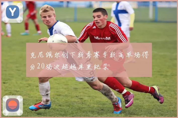 克尼佩尔创下新秀赛季新高单场得分20场次超越库里纪录