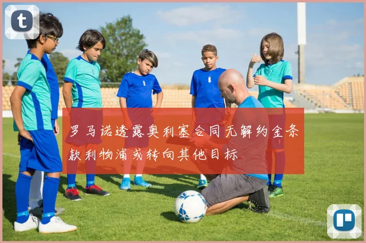 罗马诺透露奥利塞合同无解约金条款利物浦或转向其他目标