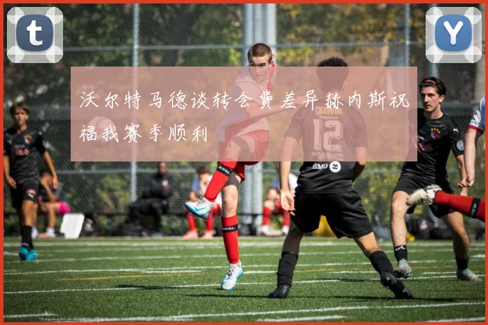 沃尔特马德谈转会费差异赫内斯祝福我赛季顺利