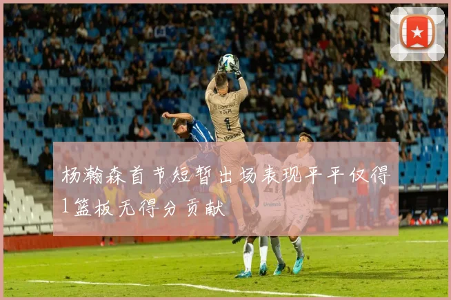 杨瀚森首节短暂出场表现平平仅得1篮板无得分贡献