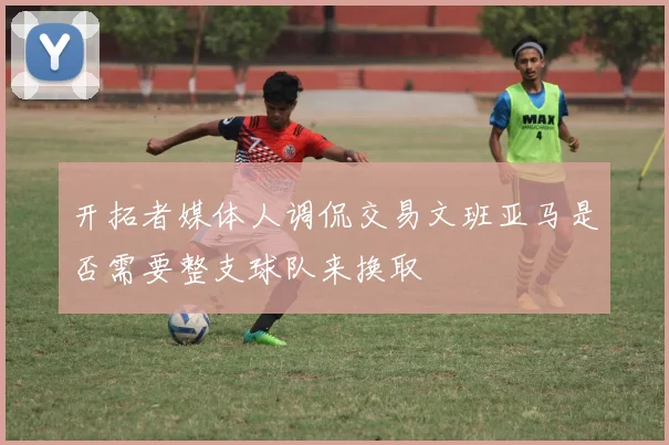 开拓者媒体人调侃交易文班亚马是否需要整支球队来换取