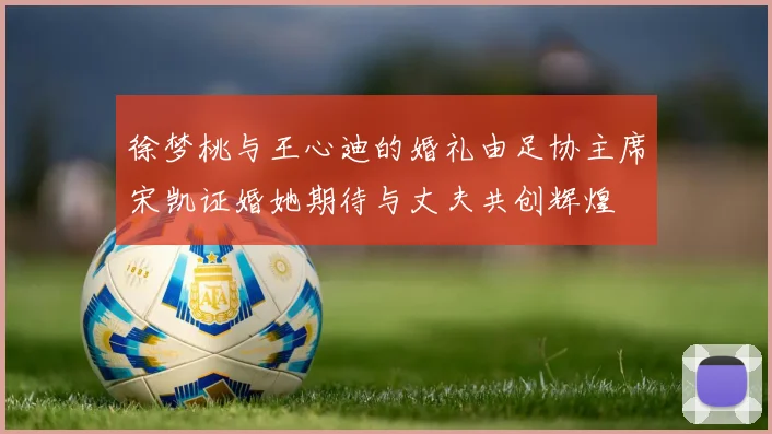 徐梦桃与王心迪的婚礼由足协主席宋凯证婚她期待与丈夫共创辉煌